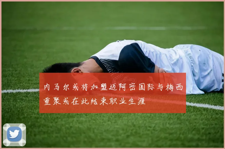内马尔或将加盟迈阿密国际与梅西重聚或在此结束职业生涯