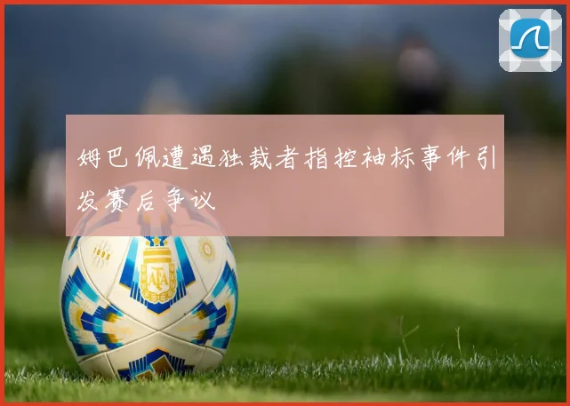 姆巴佩遭遇独裁者指控袖标事件引发赛后争议