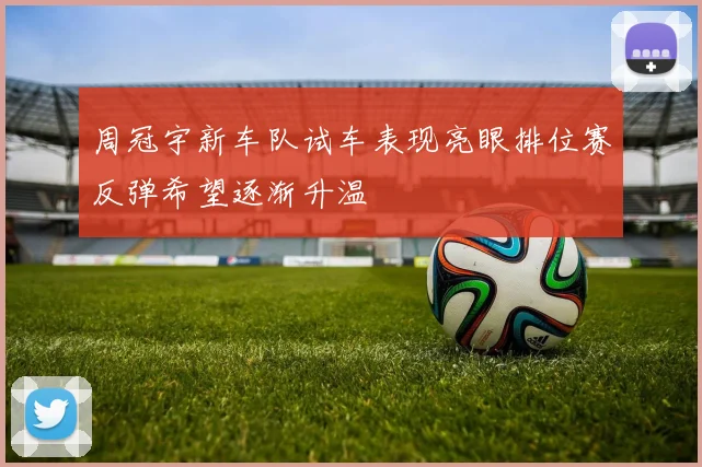 周冠宇新车队试车表现亮眼排位赛反弹希望逐渐升温
